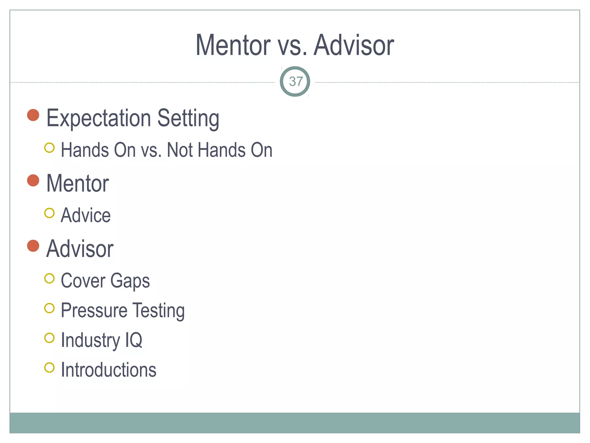 Mentor vs. Advisor
                                 37

Expectation Setting
    Hands On vs. Not Hands On
Mentor
    Advice
Advisor
  Cover Gaps
  Pressure Testing

  Industry IQ

  Introductions
 
