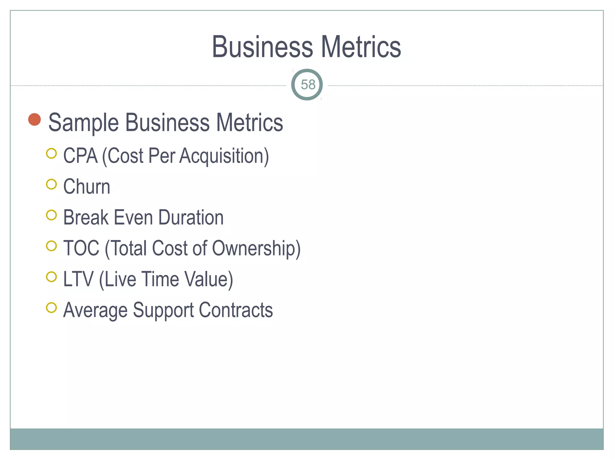 Business Metrics
                               58

Sample Business Metrics
  CPA (Cost Per Acquisition)
  Churn

  Break Even Duration

  TOC (Total Cost of Ownership)

  LTV (Live Time Value)

  Average Support Contracts
 
