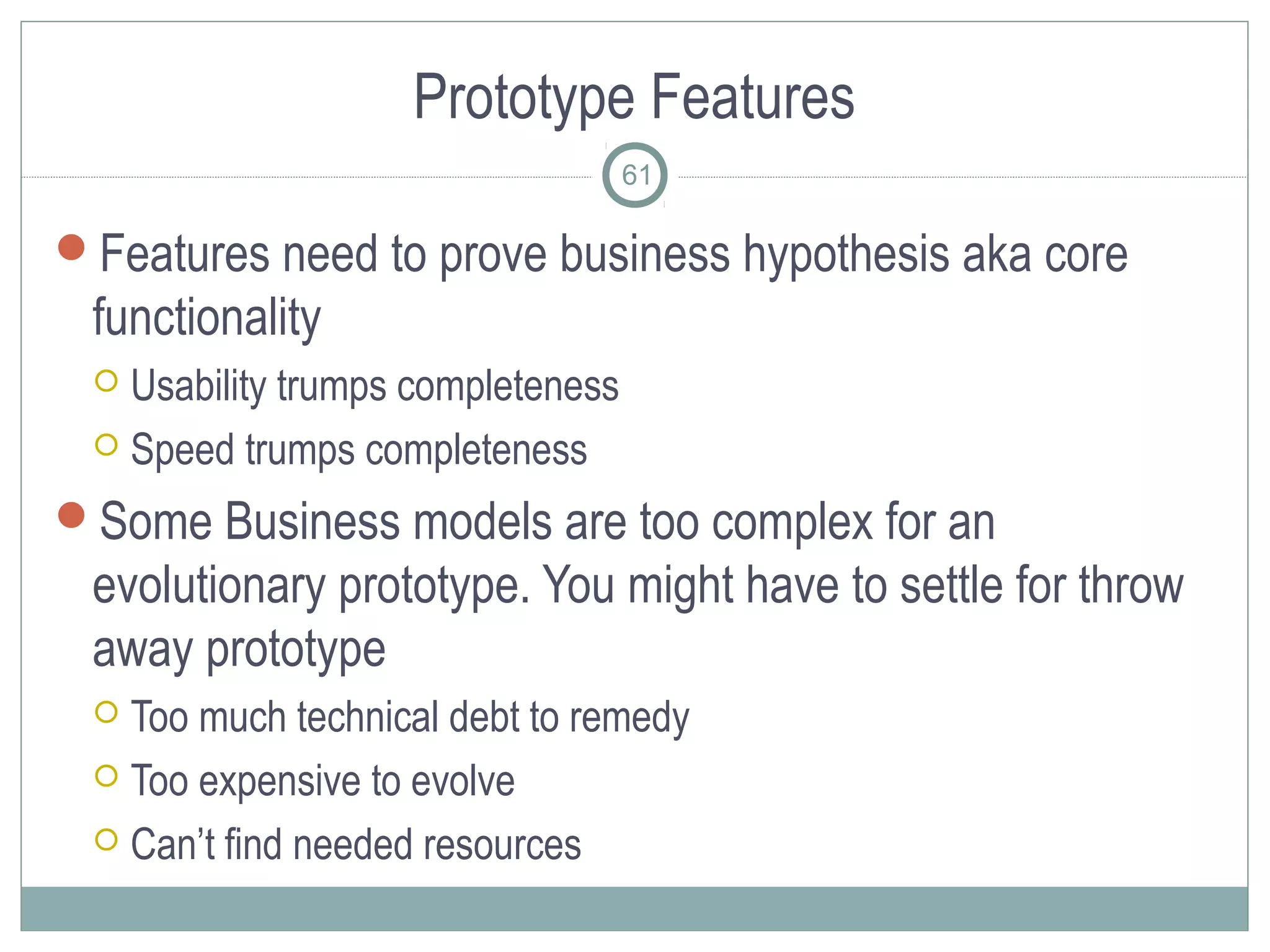 Prototype Features
                                   61

Features need to prove business hypothesis aka core
 functionality
  Usability trumps completeness
  Speed trumps completeness

Some Business models are too complex for an
 evolutionary prototype. You might have to settle for throw
 away prototype
  Too much technical debt to remedy
  Too expensive to evolve

  Can’t find needed resources
 