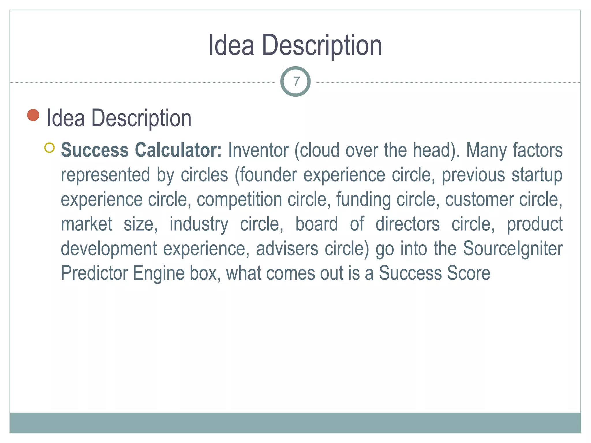 Idea Description
                                     7

Idea Description
    Success Calculator: Inventor (cloud over the head). Many factors
     represented by circles (founder experience circle, previous startup
     experience circle, competition circle, funding circle, customer circle,
     market size, industry circle, board of directors circle, product
     development experience, advisers circle) go into the SourceIgniter
     Predictor Engine box, what comes out is a Success Score
 