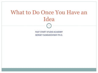 FAST START STUDIO ACADEMY
SERGEY SUNDUKOVSKIY PH.D.
What to Do Once You Have an
Idea
1
 