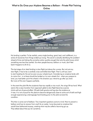 What to Do Once your Airplane Becomes a Balloon - Private Pilot Training
                                Online




No landing is perfect. To be realistic, every single landing, good, bad, and indifferent, is a
series of recoveries from things ended up wrong. The secret is actually identifying the 'problem'
ahead of time and taking the corrective action quickly enough that only the pilot knows which
something was less than perfect. So when people bounce, balloon or mush, don't feel
bad-it happens to all of us.

The last stage of an ideal landing is slow flight just above the runway. But not just any
slow flight, it has to be a carefully cross-controlled slow flight. That is until you want
to start heading for the exit as soon as your wheels touch. Considering an airplane lands with
its mains first - or at least should be landed on its main wheels first - when you prepare to
land, you had better point the wheels in the direction you intend to go after you land.
But none of this ever happens perfectly.

In the event the pilot lifts the airplane's face too rapidly or too much, the wings lift too hard. What
seems like a sexy transition from approach glide to slow flight becomes surprise
climb well out of ground effect. Of path both gravity and lug slow the airplane as
it rises. It is not unusual for the plane to become dangerously close to some sort of stall and high
enough experiencing a damagingly hard landing prior to the pilot corrects the
condition.

This then is some sort of balloon. Two important questions come to mind. How to prevent a
balloon and how to recover from one? As an aside, I once bounced an airplane that
would have ballooned anyway, creating what may be called a bouncing go up.
They talked about that you for sometime.
 