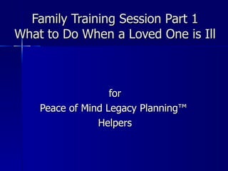 Family Training Session Part 1 What to Do When a Loved One is Ill for Peace of Mind Legacy Planning ™  Helpers 