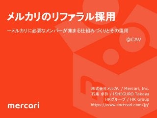メルカリのリファラル採用
ーメルカリに必要なメンバーが集まる仕組みづくりとその運用
株式会社メルカリ / Mercari, Inc.
石黒 卓弥 / ISHIGURO Takaya
　　HRグループ / HR Group
https://www.mercari.com/jp/
@CAV
 