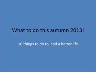 What to do this autumn 2013!
10 things to do to lead a better life
 