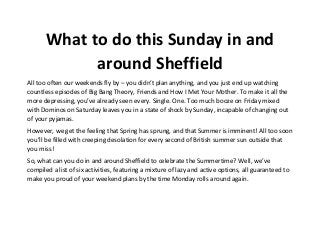 What to do this Sunday in and
around Sheffield
All too often our weekends fly by – you didn’t plan anything, and you just end up watching
countless episodes of Big Bang Theory, Friends and How I Met Your Mother. To make it all the
more depressing, you’ve already seen every. Single. One. Too much booze on Friday mixed
with Dominos on Saturday leaves you in a state of shock by Sunday, incapable of changing out
of your pyjamas.
However, we get the feeling that Spring has sprung, and that Summer is imminent! All too soon
you’ll be filled with creeping desolation for every second of British summer sun outside that
you miss!
So, what can you do in and around Sheffield to celebrate the Summertime? Well, we’ve
compiled a list of six activities, featuring a mixture of lazy and active options, all guaranteed to
make you proud of your weekend plans by the time Monday rolls around again.
 