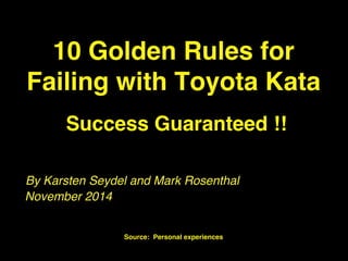 10 Golden Rules for 
Failing with Toyota Kata 
Success Guaranteed !! 
By Karsten Seydel and Mark Rosenthal 
Karsten Seydel & Mark Rosenthal! 
Source: Personal experiences 
November 2014 
 