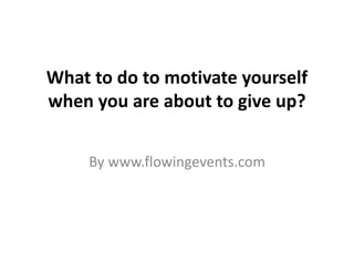 What to do to motivate yourself 
when you are about to give up? 
By www.flowingevents.com 
 