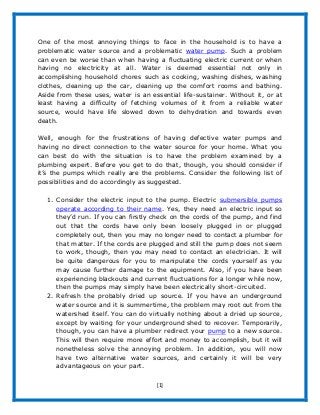 [1]
One of the most annoying things to face in the household is to have a
problematic water source and a problematic water pump. Such a problem
can even be worse than when having a fluctuating electric current or when
having no electricity at all. Water is deemed essential not only in
accomplishing household chores such as cooking, washing dishes, washing
clothes, cleaning up the car, cleaning up the comfort rooms and bathing.
Aside from these uses, water is an essential life-sustainer. Without it, or at
least having a difficulty of fetching volumes of it from a reliable water
source, would have life slowed down to dehydration and towards even
death.
Well, enough for the frustrations of having defective water pumps and
having no direct connection to the water source for your home. What you
can best do with the situation is to have the problem examined by a
plumbing expert. Before you get to do that, though, you should consider if
it’s the pumps which really are the problems. Consider the following list of
possibilities and do accordingly as suggested.
1. Consider the electric input to the pump. Electric submersible pumps
operate according to their name. Yes, they need an electric input so
they’d run. If you can firstly check on the cords of the pump, and find
out that the cords have only been loosely plugged in or plugged
completely out, then you may no longer need to contact a plumber for
that matter. If the cords are plugged and still the pump does not seem
to work, though, then you may need to contact an electrician. It will
be quite dangerous for you to manipulate the cords yourself as you
may cause further damage to the equipment. Also, if you have been
experiencing blackouts and current fluctuations for a longer while now,
then the pumps may simply have been electrically short-circuited.
2. Refresh the probably dried up source. If you have an underground
water source and it is summertime, the problem may root out from the
watershed itself. You can do virtually nothing about a dried up source,
except by waiting for your underground shed to recover. Temporarily,
though, you can have a plumber redirect your pump to a new source.
This will then require more effort and money to accomplish, but it will
nonetheless solve the annoying problem. In addition, you will now
have two alternative water sources, and certainly it will be very
advantageous on your part.
 