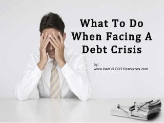 What To Do
When Facing A
Debt Crisis
by:
www.BadCREDITResources.com
 