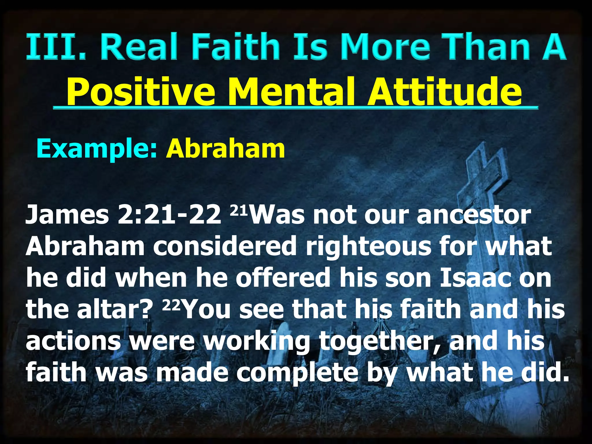 Example:  Abraham Positive Mental Attitude James 2:21-22  21 Was not our ancestor Abraham considered righteous for what he did when he offered his son Isaac on the altar?  22 You see that his faith and his actions were working together, and his faith was made complete by what he did. 