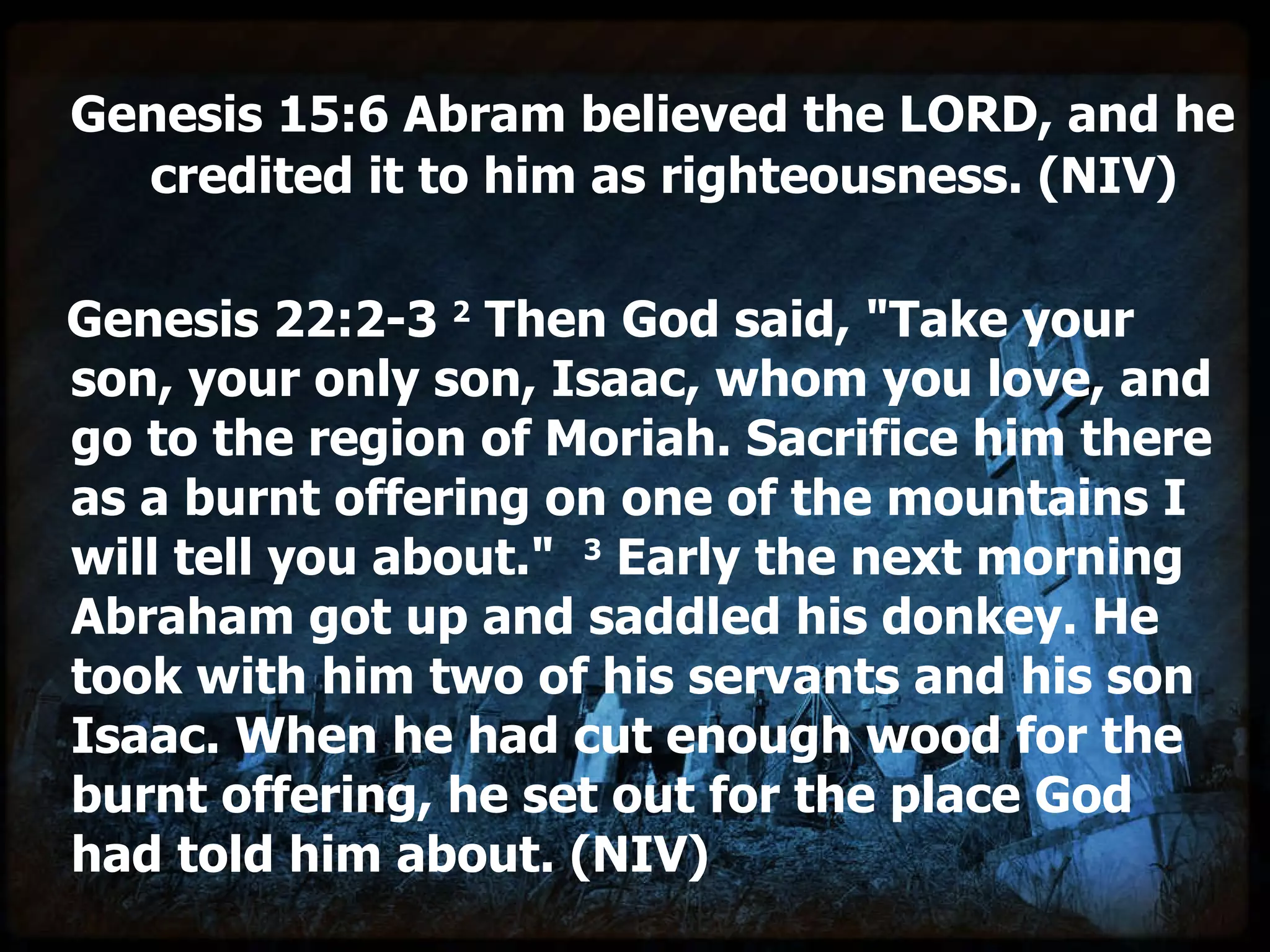 Genesis 15:6 Abram believed the LORD, and he  credited it to him as righteousness. (NIV)   Genesis 22:2-3  2  Then God said, "Take your son, your only son, Isaac, whom you love, and go to the region of Moriah. Sacrifice him there as a burnt offering on one of the mountains I will tell you about."   3  Early the next morning Abraham got up and saddled his donkey. He took with him two of his servants and his son Isaac. When he had cut enough wood for the burnt offering, he set out for the place God had told him about. (NIV) 
