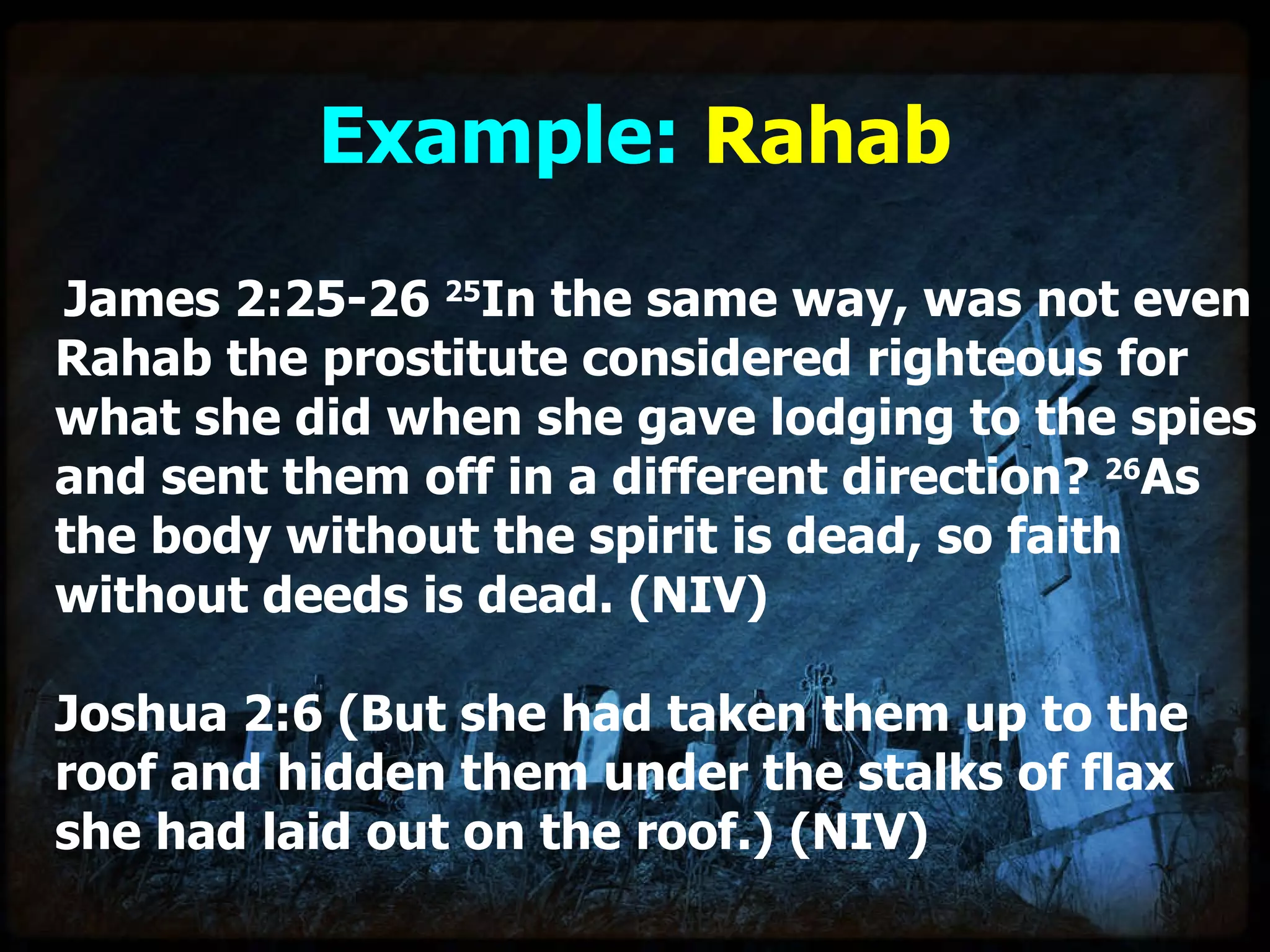 Example:  Rahab James 2:25-26  25 In the same way, was not even Rahab the prostitute considered righteous for what she did when she gave lodging to the spies and sent them off in a different direction?  26 As the body without the spirit is dead, so faith without deeds is dead. (NIV)   Joshua 2:6 (But she had taken them up to the roof and hidden them under the stalks of flax she had laid out on the roof.) (NIV) 