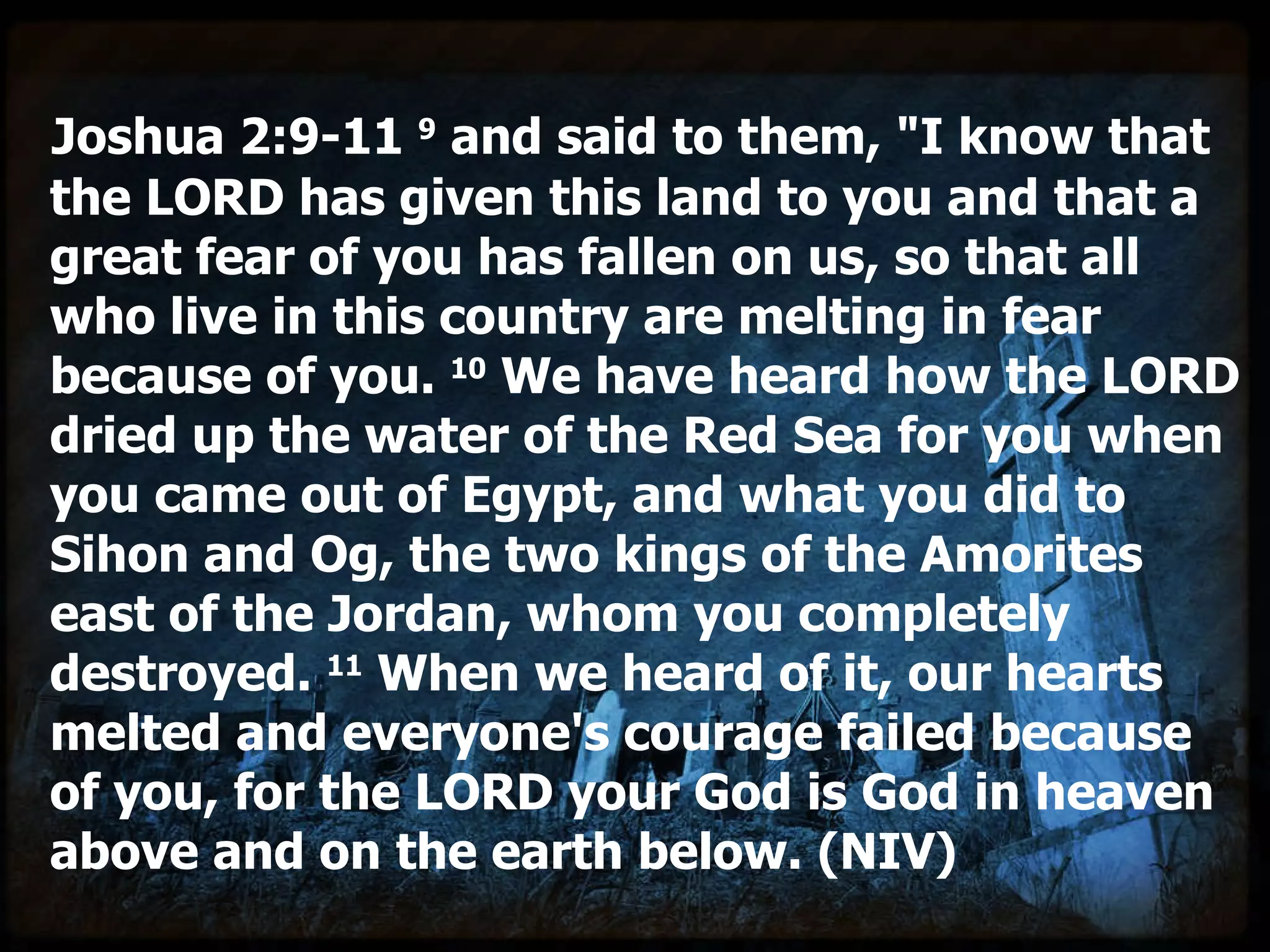 Joshua 2:9-11  9  and said to them, "I know that the LORD has given this land to you and that a great fear of you has fallen on us, so that all who live in this country are melting in fear because of you.  10  We have heard how the LORD dried up the water of the Red Sea for you when you came out of Egypt, and what you did to Sihon and Og, the two kings of the Amorites east of the Jordan, whom you completely destroyed.  11  When we heard of it, our hearts melted and everyone's courage failed because of you, for the LORD your God is God in heaven above and on the earth below. (NIV) 