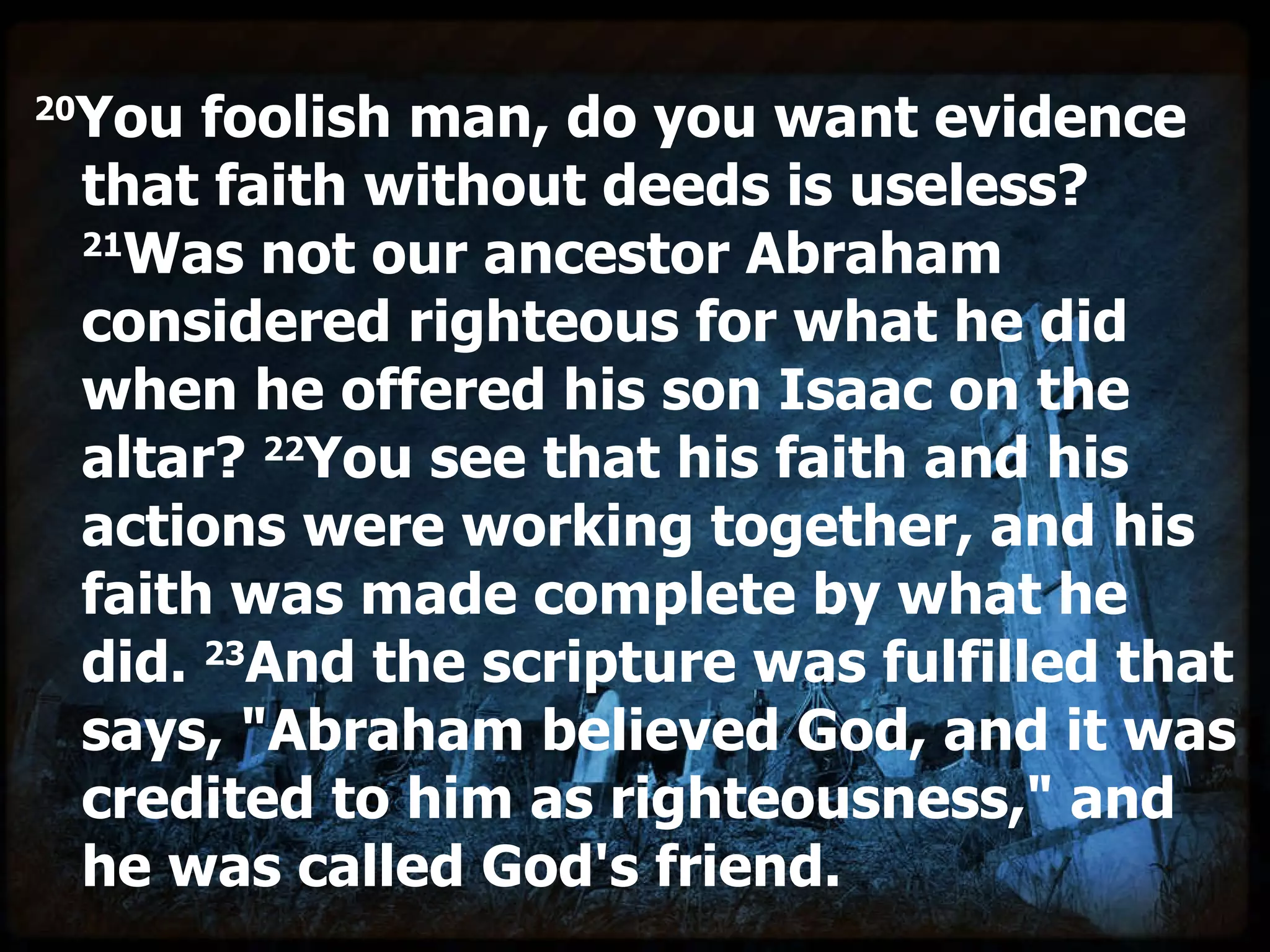 20 You foolish man, do you want evidence that faith without deeds is useless?  21 Was not our ancestor Abraham considered righteous for what he did when he offered his son Isaac on the altar?  22 You see that his faith and his actions were working together, and his faith was made complete by what he did.  23 And the scripture was fulfilled that says, "Abraham believed God, and it was credited to him as righteousness," and he was called God's friend.  