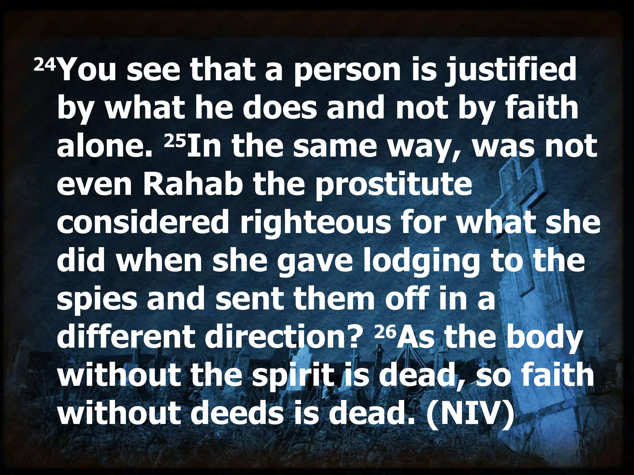 24 You see that a person is justified by what he does and not by faith alone.  25 In the same way, was not even Rahab the prostitute considered righteous for what she did when she gave lodging to the spies and sent them off in a different direction?  26 As the body without the spirit is dead, so faith without deeds is dead. (NIV) 