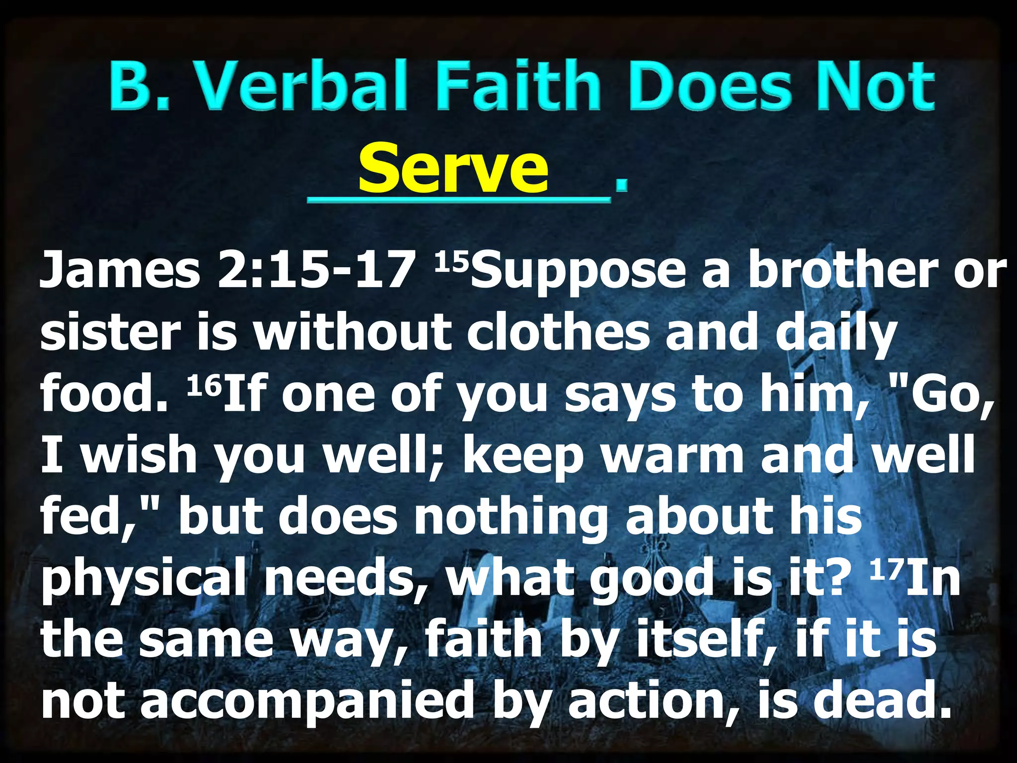 James 2:15-17  15 Suppose a brother or sister is without clothes and daily food.  16 If one of you says to him, "Go, I wish you well; keep warm and well fed," but does nothing about his physical needs, what good is it?  17 In the same way, faith by itself, if it is not accompanied by action, is dead. Serve 
