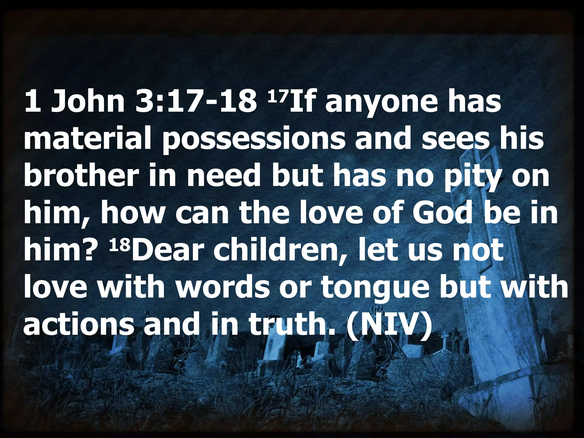 1 John 3:17-18  17 If anyone has material possessions and sees his brother in need but has no pity on him, how can the love of God be in him?  18 Dear children, let us not love with words or tongue but with actions and in truth. (NIV) 