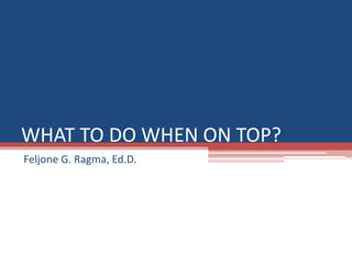 WHAT TO DO WHEN ON TOP?
Feljone G. Ragma, Ed.D.
 