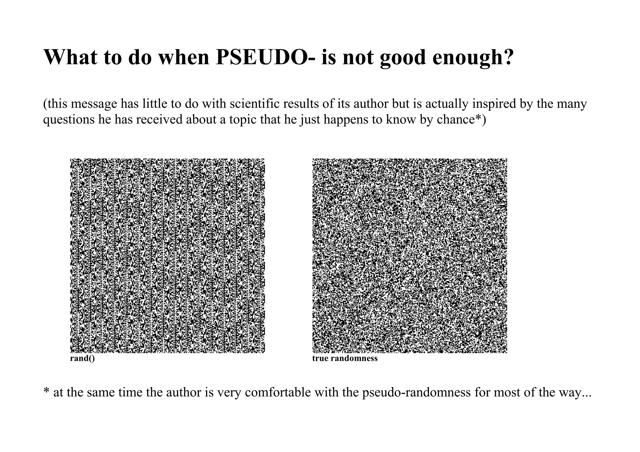 What to do when PSEUDO- is not good enough?
(this message has little to do with scientific results of its author but is actually inspired by the many
questions he has received about a topic that he just happens to know by chance*)
rand() true randomness
* at the same time the author is very comfortable with the pseudo-randomness for most of the way...
 