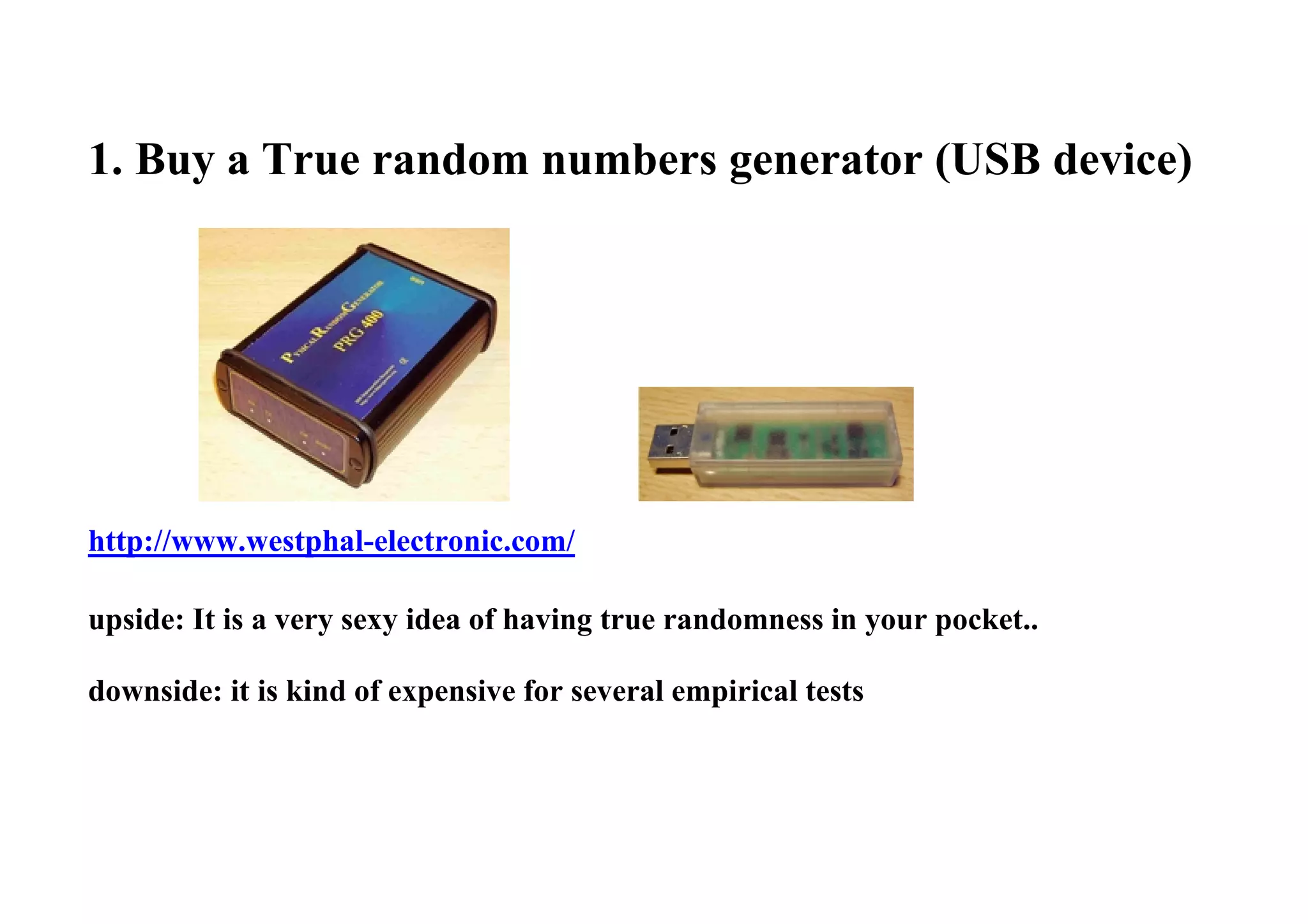 1. Buy a True random numbers generator (USB device)
http://www.westphal-electronic.com/
upside: It is a very sexy idea of having true randomness in your pocket..
downside: it is kind of expensive for several empirical tests
 