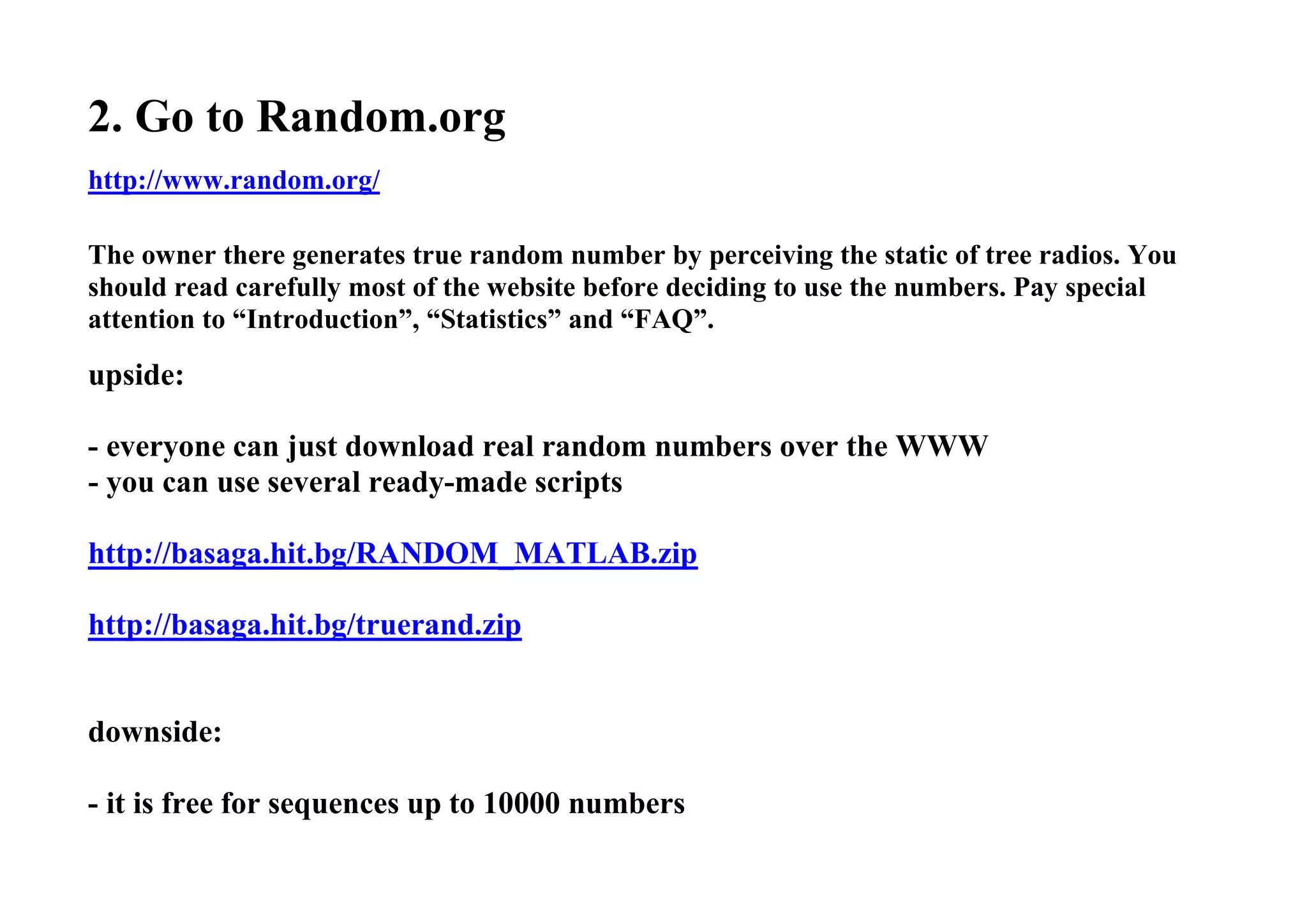 2. Go to Random.org
http://www.random.org/
The owner there generates true random number by perceiving the static of tree radios. You
should read carefully most of the website before deciding to use the numbers. Pay special
attention to “Introduction”, “Statistics” and “FAQ”.
upside:
- everyone can just download real random numbers over the WWW
- you can use several ready-made scripts
http://basaga.hit.bg/RANDOM_MATLAB.zip
http://basaga.hit.bg/truerand.zip
downside:
- it is free for sequences up to 10000 numbers
 