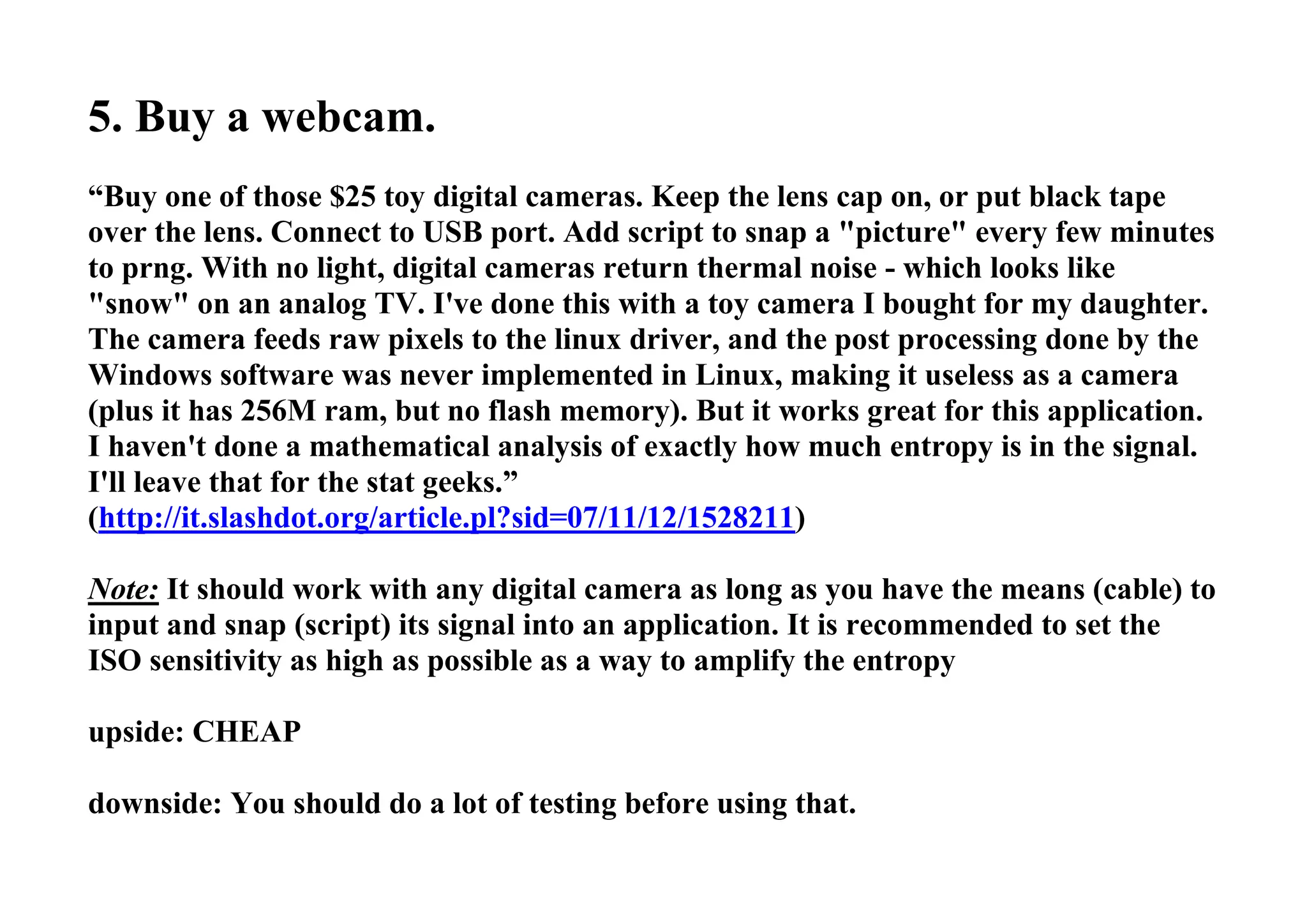 5. Buy a webcam.
“Buy one of those $25 toy digital cameras. Keep the lens cap on, or put black tape
over the lens. Connect to USB port. Add script to snap a "picture" every few minutes
to prng. With no light, digital cameras return thermal noise - which looks like
"snow" on an analog TV. I've done this with a toy camera I bought for my daughter.
The camera feeds raw pixels to the linux driver, and the post processing done by the
Windows software was never implemented in Linux, making it useless as a camera
(plus it has 256M ram, but no flash memory). But it works great for this application.
I haven't done a mathematical analysis of exactly how much entropy is in the signal.
I'll leave that for the stat geeks.”
(http://it.slashdot.org/article.pl?sid=07/11/12/1528211)
Note: It should work with any digital camera as long as you have the means (cable) to
input and snap (script) its signal into an application. It is recommended to set the
ISO sensitivity as high as possible as a way to amplify the entropy
upside: CHEAP
downside: You should do a lot of testing before using that.
 