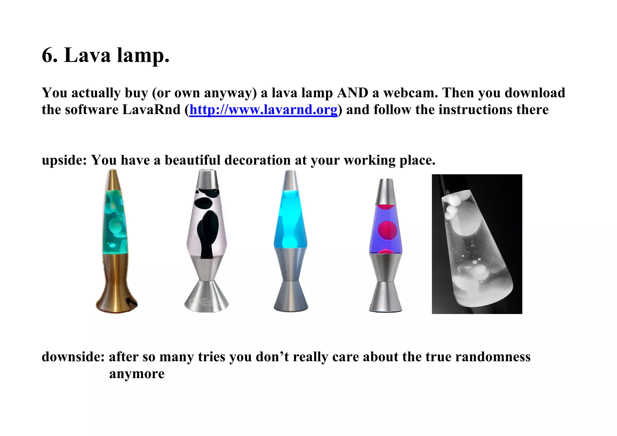 6. Lava lamp.
You actually buy (or own anyway) a lava lamp AND a webcam. Then you download
the software LavaRnd (http://www.lavarnd.org) and follow the instructions there
upside: You have a beautiful decoration at your working place.
downside: after so many tries you don’t really care about the true randomness
anymore
 