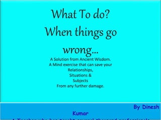 What To do?
When things go
wrong…
A Solution from Ancient Wisdom.
A Mind exercise that can save your
Relationships,
Situations &
Subjects
From any further damage.
By Dinesh
Kumar
 