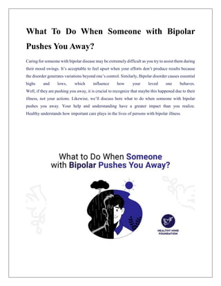 What To Do When Someone with Bipolar
Pushes You Away?
Caring for someone with bipolar disease may be extremely difficult as you try to assist them during
their mood swings. It’s acceptable to feel upset when your efforts don’t produce results because
the disorder generates variations beyond one’s control. Similarly, Bipolar disorder causes essential
highs and lows, which influence how your loved one behaves.
Well, if they are pushing you away, it is crucial to recognize that maybe this happened due to their
illness, not your actions. Likewise, we’ll discuss here what to do when someone with bipolar
pushes you away. Your help and understanding have a greater impact than you realize.
Healthy understands how important care plays in the lives of persons with bipolar illness.
 