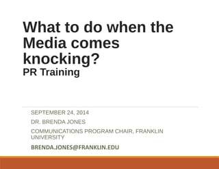 What to do when the 
Media comes 
knocking? 
PR Training 
SEPTEMBER 24, 2014 
DR. BRENDA JONES 
COMMUNICATIONS PROGRAM CHAIR, FRANKLIN 
UNIVERSITY 
BRENDA.JONES@FRANKLIN.EDU 
 