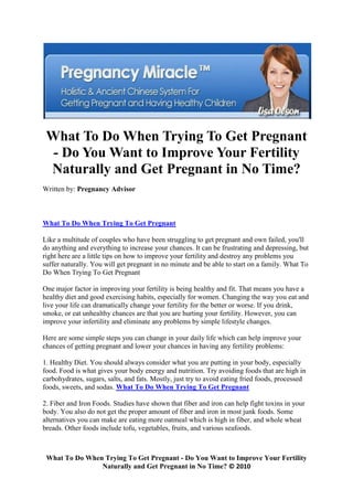 What To Do When Trying To Get Pregnant
  - Do You Want to Improve Your Fertility
 Naturally and Get Pregnant in No Time?
Written by: Pregnancy Advisor



What To Do When Trying To Get Pregnant

Like a multitude of couples who have been struggling to get pregnant and own failed, you'll
do anything and everything to increase your chances. It can be frustrating and depressing, but
right here are a little tips on how to improve your fertility and destroy any problems you
suffer naturally. You will get pregnant in no minute and be able to start on a family. What To
Do When Trying To Get Pregnant

One major factor in improving your fertility is being healthy and fit. That means you have a
healthy diet and good exercising habits, especially for women. Changing the way you eat and
live your life can dramatically change your fertility for the better or worse. If you drink,
smoke, or eat unhealthy chances are that you are hurting your fertility. However, you can
improve your infertility and eliminate any problems by simple lifestyle changes.

Here are some simple steps you can change in your daily life which can help improve your
chances of getting pregnant and lower your chances in having any fertility problems:

1. Healthy Diet. You should always consider what you are putting in your body, especially
food. Food is what gives your body energy and nutrition. Try avoiding foods that are high in
carbohydrates, sugars, salts, and fats. Mostly, just try to avoid eating fried foods, processed
foods, sweets, and sodas. What To Do When Trying To Get Pregnant

2. Fiber and Iron Foods. Studies have shown that fiber and iron can help fight toxins in your
body. You also do not get the proper amount of fiber and iron in most junk foods. Some
alternatives you can make are eating more oatmeal which is high in fiber, and whole wheat
breads. Other foods include tofu, vegetables, fruits, and various seafoods.



 What To Do When Trying To Get Pregnant - Do You Want to Improve Your Fertility
                Naturally and Get Pregnant in No Time? © 2010
 