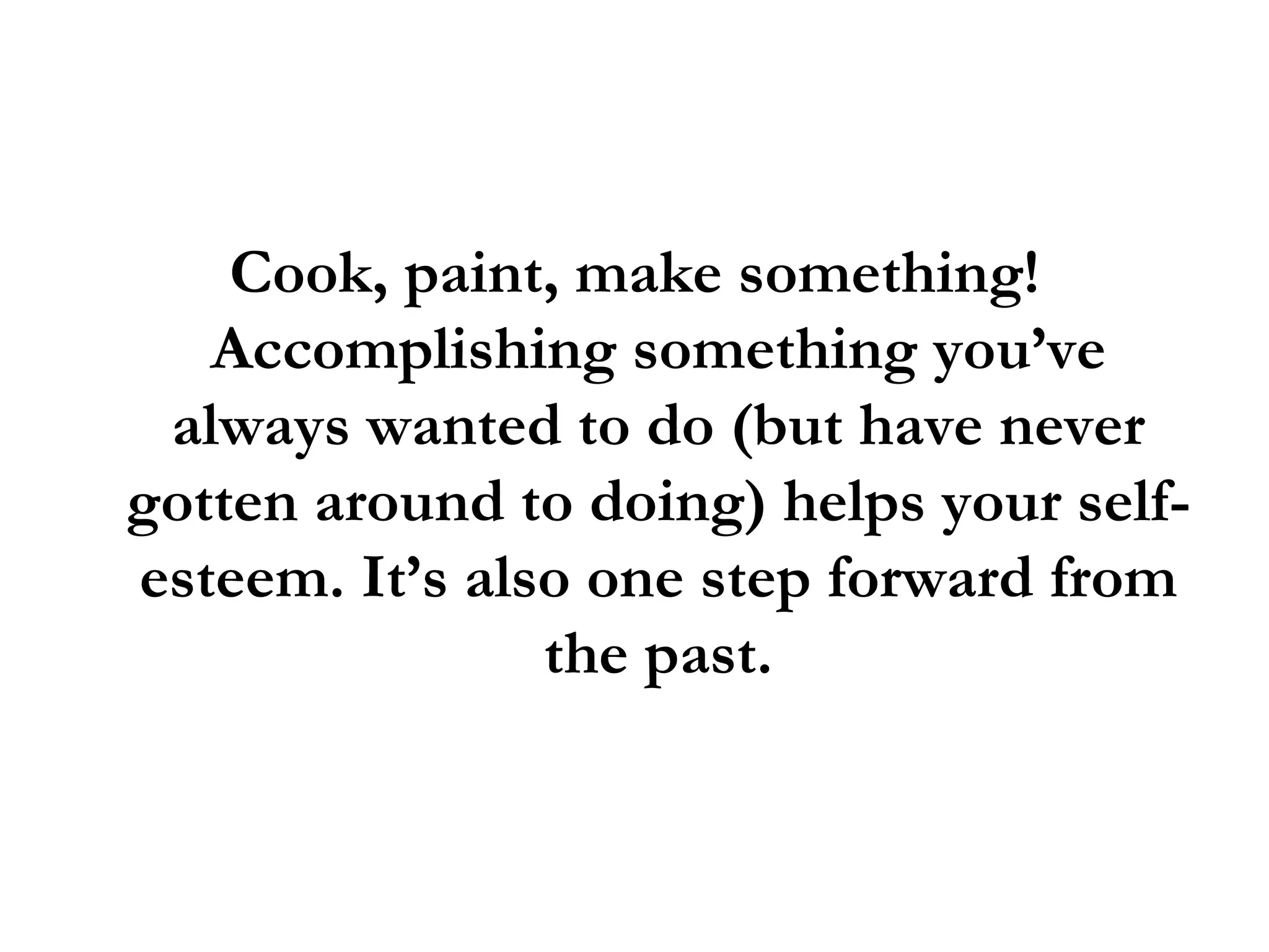 Cook, paint, make something! Accomplishing something you’ve always wanted to do (but have never gotten around to doing) helps your self-esteem. It’s also one step forward from the past. 