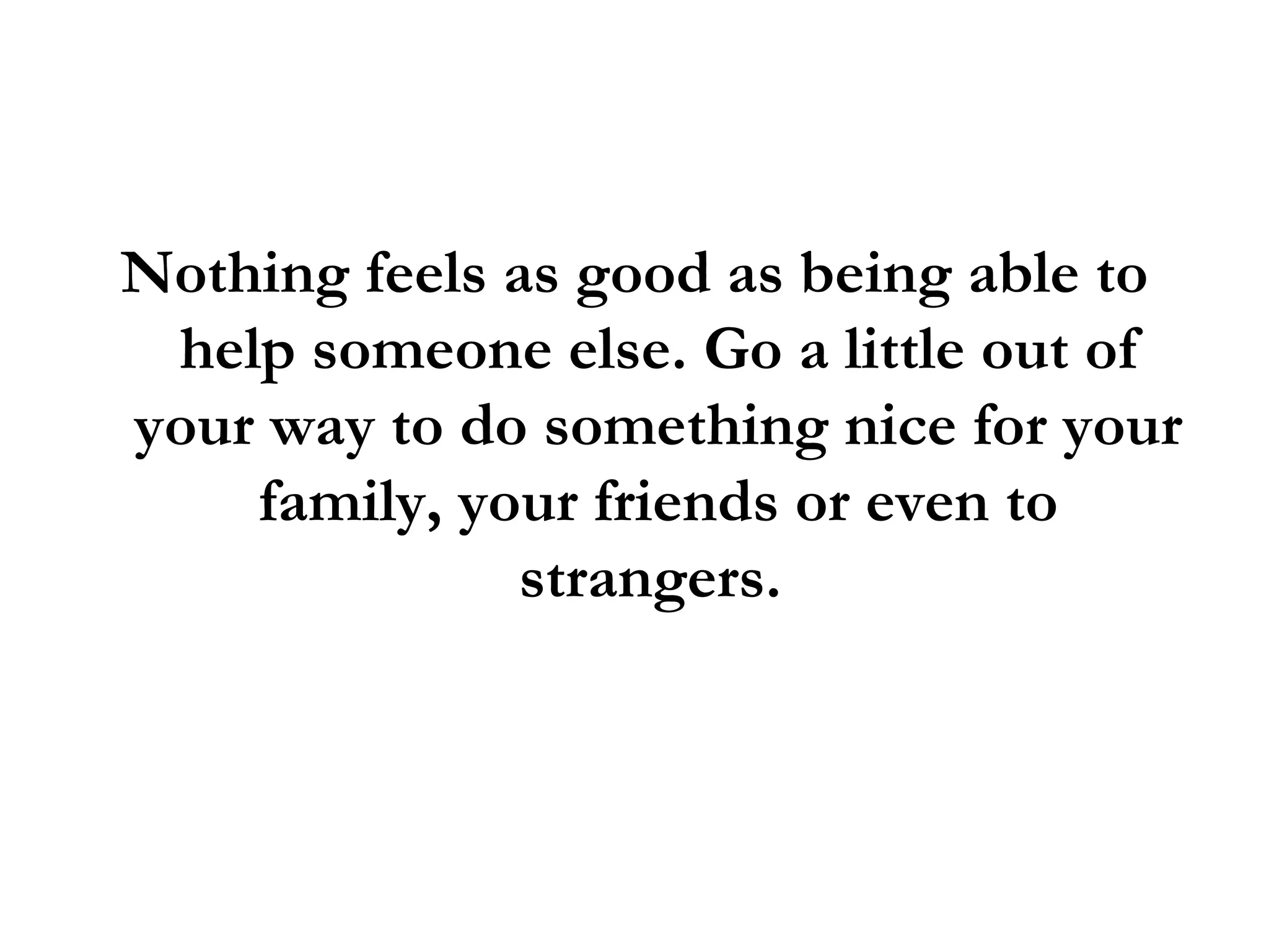 Nothing feels as good as being able to help someone else. Go a little out of your way to do something nice for your family, your friends or even to strangers.  