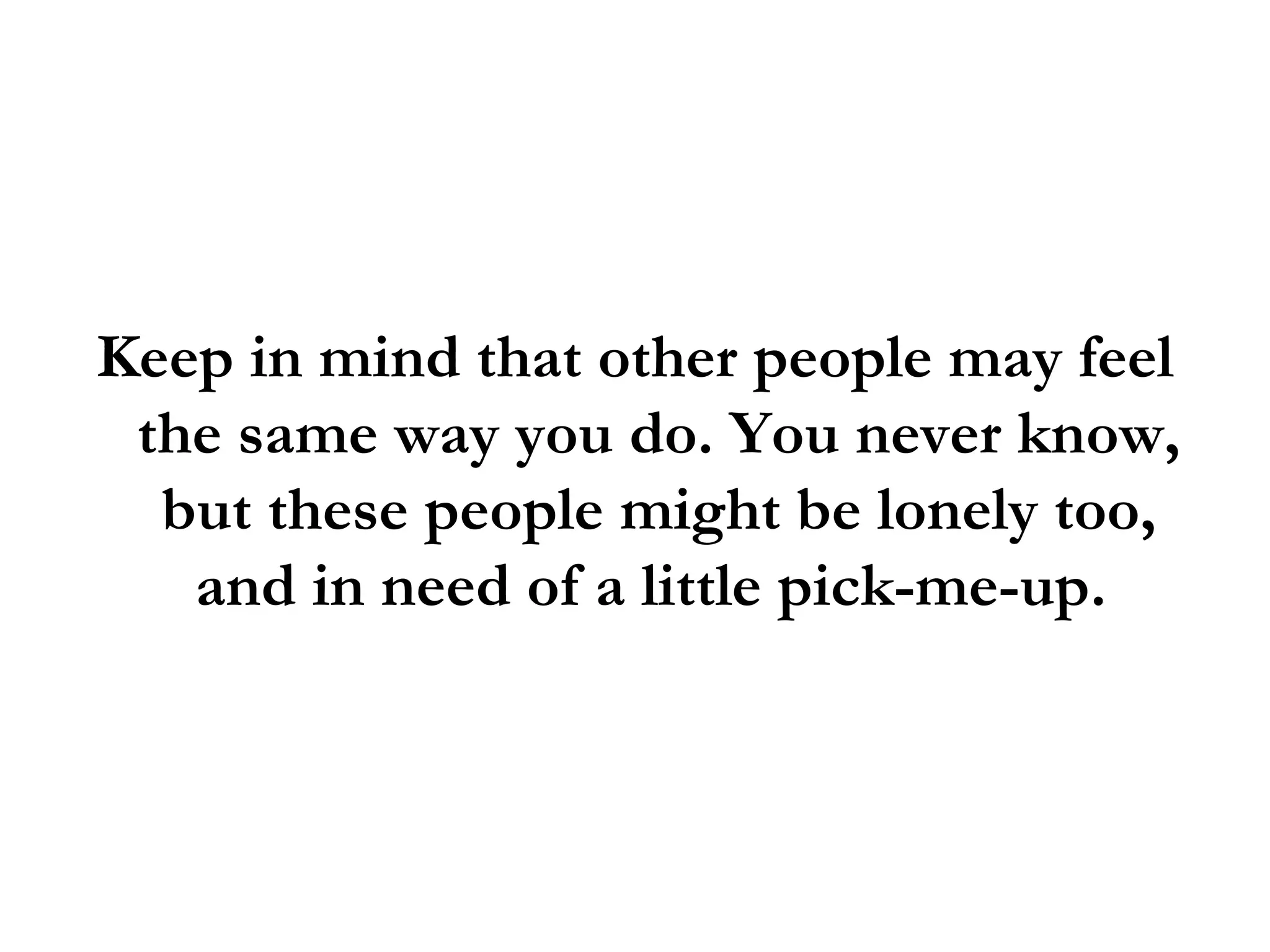 Keep in mind that other people may feel the same way you do. You never know, but these people might be lonely too, and in need of a little pick-me-up.  