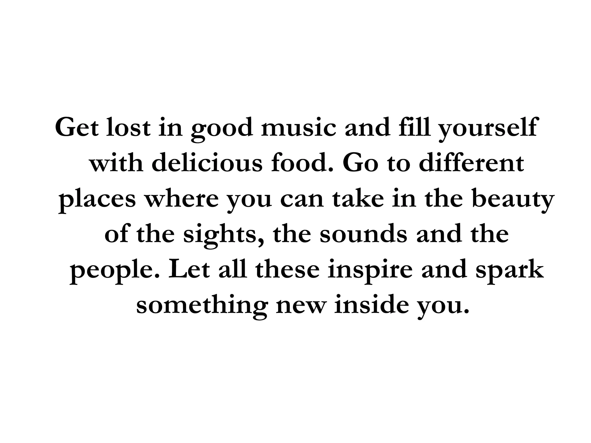 Get lost in good music and fill yourself with delicious food. Go to different places where you can take in the beauty of the sights, the sounds and the people. Let all these inspire and spark something new inside you.  