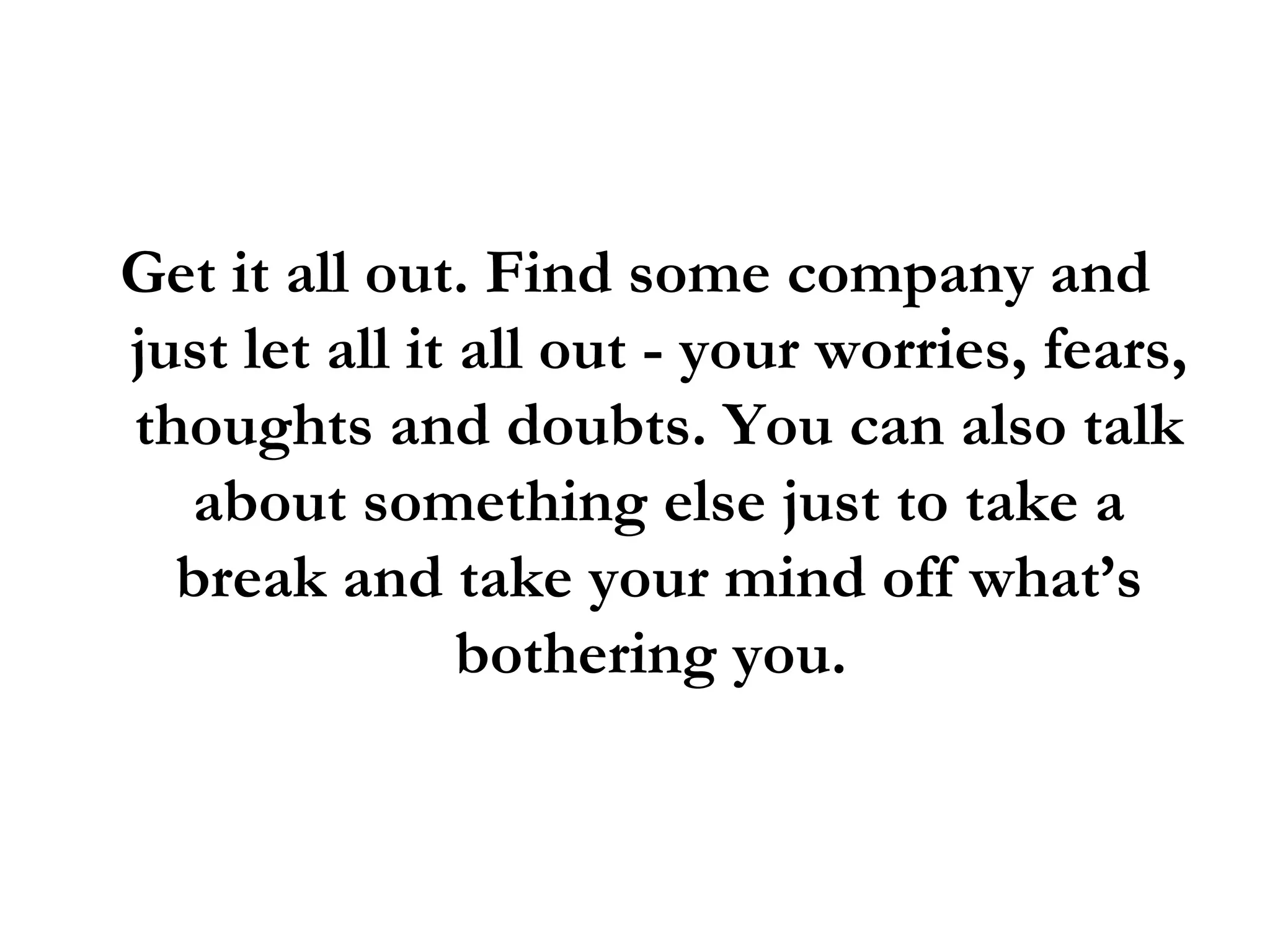 Get it all out. Find some company and just let all it all out - your worries, fears, thoughts and doubts. You can also talk about something else just to take a break and take your mind off what’s bothering you.  