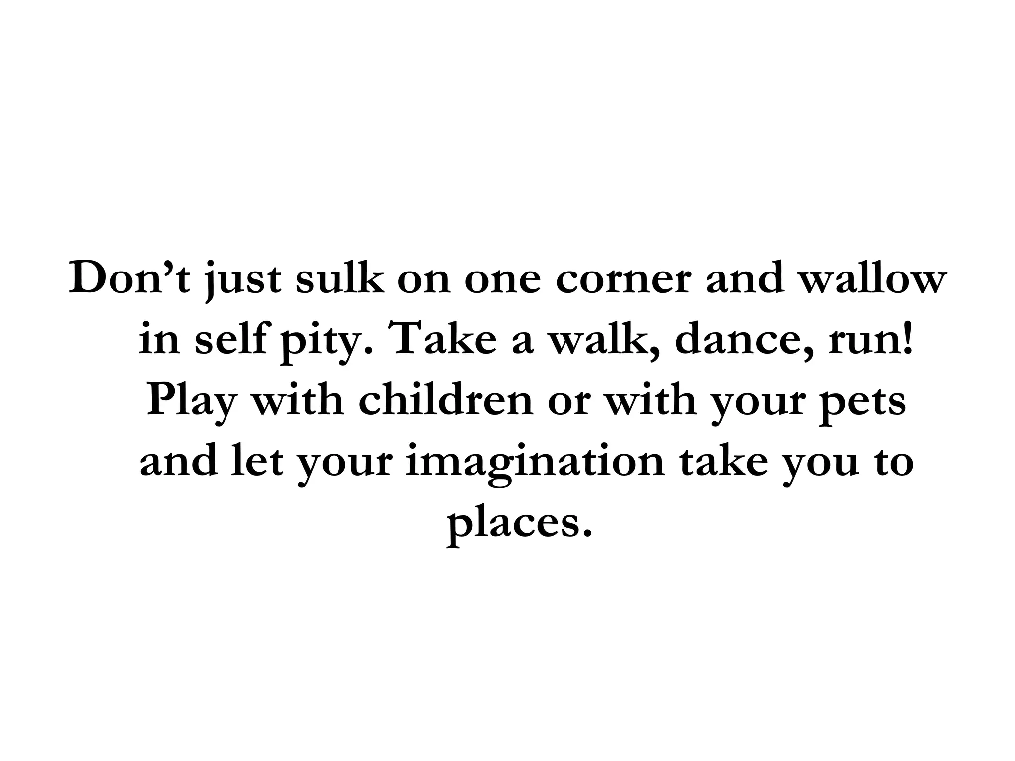 Don’t just sulk on one corner and wallow in self pity. Take a walk, dance, run! Play with children or with your pets and let your imagination take you to places.  