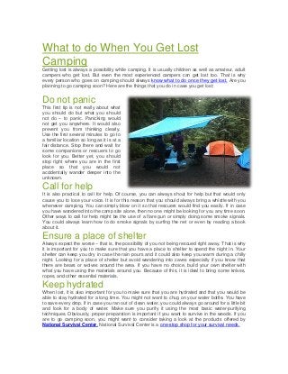 What to do When You Get Lost
Camping
Getting lost is always a possibility while camping. It is usually children as well as amateur, adult
campers who get lost. But even the most experienced campers can get lost too. That is why
every person who goes on camping should always know what to do once they get lost. Are you
planning to go camping soon? Here are the things that you do in case you get lost:

Do not panic
This first tip is not really about what
you should do but what you should
not do – to panic. Panicking would
not get you anywhere. It would also
prevent you from thinking clearly.
Use the first several minutes to go to
a familiar location so long as it is at a
fair distance. Stop there and wait for
some companions or rescuers to go
look for you. Better yet, you should
stop right where you are in the first
place so that you would not
accidentally wander deeper into the
unknown.

Call for help
It is also practical to call for help. Of course, you can always shout for help but that would only
cause you to lose your voice. It is for this reason that you should always bring a whistle with you
whenever camping. You can simply blow on it so that rescuers would find you easily. If in case
you have wandered into the camp site alone, then no one might be looking for you any time soon.
Other ways to call for help might be the use of a flare gun or simply doing some smoke signals.
You could always learn how to do smoke signals by surfing the net or even by reading a book
about it.

Ensure a place of shelter
Always expect the worse – that is, the possibility of you not being rescued right away. That is why
it is important for you to make sure that you have a place to shelter to spend the night in. Your
shelter can keep you dry in case the rain pours and it could also keep you warm during a chilly
night. Looking for a place of shelter but avoid wandering into caves especially if you know that
there are bears or wolves around the area. If you have no choice, build your own shelter with
what you have using the materials around you. Because of this, it is ideal to bring some knives,
ropes, and other essential materials.

Keep hydrated
When lost, it is also important for you to make sure that you are hydrated and that you would be
able to stay hydrated for a long time. You might not want to chug on your water bottle. You have
to save every drop. If in case you ran out of clean water, you could always go around for a little bit
and look for a body of water. Make sure you purify it using the most basic water-purifying
techniques. Obviously, proper preparation is important if you want to survive in the woods. If you
are to go camping soon, you might want to consider taking a look at the products offered by
National Survival Center. National Survival Center is a one-stop shop for your survival needs.

 