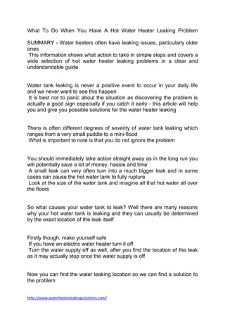 What To Do When You Have A Hot Water Heater Leaking Problem

SUMMARY - Water heaters often have leaking issues, particularly older
ones
This information shows what action to take in simple steps and covers a
wide selection of hot water heater leaking problems in a clear and
understandable guide


Water tank leaking is never a positive event to occur in your daily life
and we never want to see this happen
 It is best not to panic about the situation as discovering the problem is
actually a good sign especially if you catch it early - this article will help
you and give you possible solutions for the water heater leaking


There is often different degrees of severity of water tank leaking which
ranges from a very small puddle to a mini-flood
 What is important to note is that you do not ignore the problem


You should immediately take action straight away as in the long run you
will potentially save a lot of money, hassle and time
 A small leak can very often turn into a much bigger leak and in some
cases can cause the hot water tank to fully rupture
 Look at the size of the water tank and imagine all that hot water all over
the floors


So what causes your water tank to leak? Well there are many reasons
why your hot water tank is leaking and they can usually be determined
by the exact location of the leak itself


Firstly though, make yourself safe
 If you have an electric water heater turn it off
Turn the water supply off as well, after you find the location of the leak
as it may actually stop once the water supply is off


Now you can find the water leaking location so we can find a solution to
the problem


http://www.waterheaterleakingsolutions.com/
 