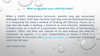 What to do when your child has fever?
When a child's temperature increases, parents may get concerned,
although a fever itself does no harm and may even be beneficial because
it is frequently the body's method of fending off illnesses. Fevers are a
sign that the body is battling a bacterial or viral infection. Additionally,
it might occur as a result of a vaccination, being too hot, or having nasty
sunburn. Often, the fever will subside on its own without the need for
treatment. As parents, it is your responsibility to notice if there is a
severe issue. In this post, the Daycare La Palma, CA team has mentioned
some tips for you.
Let's read it out:
 