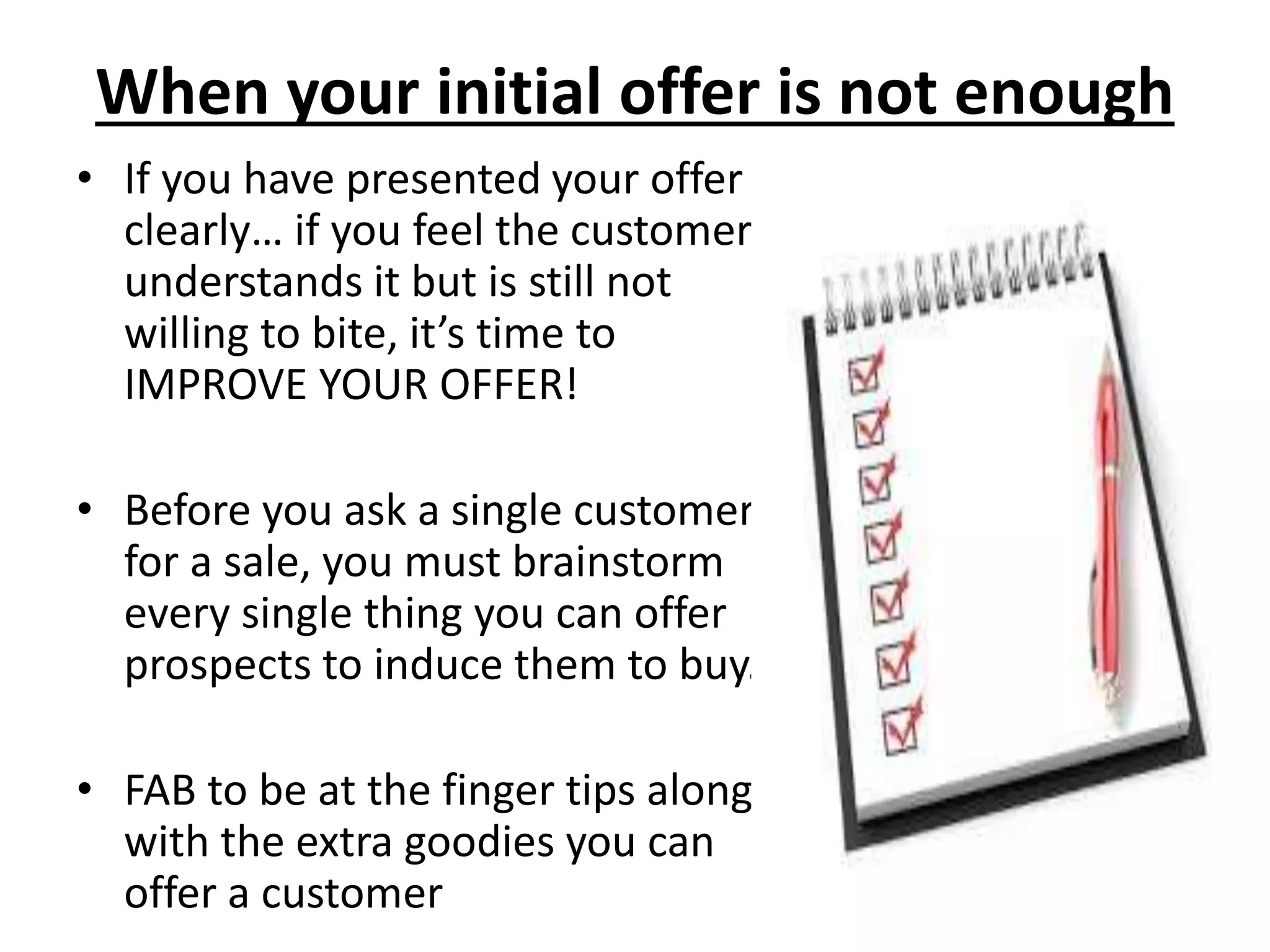 When your initial offer is not enough
• If you have presented your offer
clearly… if you feel the customer
understands it but is still not
willing to bite, it’s time to
IMPROVE YOUR OFFER!
• Before you ask a single customer
for a sale, you must brainstorm
every single thing you can offer
prospects to induce them to buy.
• FAB to be at the finger tips along
with the extra goodies you can
offer a customer
 