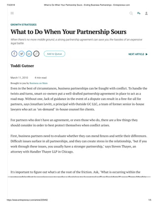 7/3/2018 What to Do When Your Partnership Sours - Ending Business Partnerships - Entrepreneur.com
https://www.entrepreneur.com/article/205492 1/5
NEXT ARTICLE
GROWTH STRATEGIES
What to Do When Your Partnership Sours
When there's no more middle ground, a strong partnership agreement can save you the hassles of an expensive
legal battle.
    Add to Queue
Toddi Gutner
March 11, 2010 4 min read
Brought to you by Business on Main
Even in the best of circumstances, business partnerships can be fraught with con ict. To handle the
twists and turns, smart co-owners put a well-drafted partnership agreement in place to act as a
road map. Without one, lack of guidance in the event of a dispute can result in a free-for-all for
partners, says Jonathan Levitt, a principal with Outside GC LLC, a team of former senior in-house
lawyers who act as "on-demand" in-house counsel for clients.
For partners who don't have an agreement, or even those who do, there are a few things they
should consider in order to best protect themselves when con ict arises.
First, business partners need to evaluate whether they can mend fences and settle their differences.
Dif cult issues surface in all partnerships, and they can create stress in the relationship, "but if you
work through these issues, you usually have a stronger partnership," says Steven Thayer, an
attorney with Handler Thayer LLP in Chicago.
It's important to gure out what's at the root of the friction. Ask, "What is occurring within the
partnership that is causing you to make a decision to [want to] sell or liquidate?" says Terry Mackin,
managing director at Generational Equity, merger and acquisition advisor for small businesses. It
can come down to rifts, family dynamics or other issues. "How are those things affecting the
business?" says Mackin.
  
 
