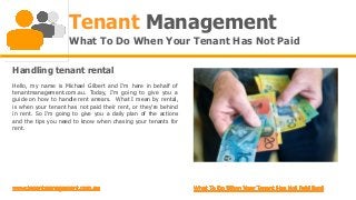 Tenant Management
                     What To Do When Your Tenant Has Not Paid

Handling tenant rental
Hello, my name is Michael Gilbert and I'm here in behalf of
tenantmanagement.com.au. Today, I'm going to give you a
guide on how to handle rent arrears. What I mean by rental,
is when your tenant has not paid their rent, or they're behind
in rent. So I'm going to give you a daily plan of the actions
and the tips you need to know when chasing your tenants for
rent.
 