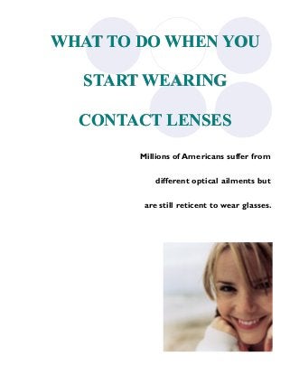 WHAT TO DO WHEN YOU

  START WEARING

  CONTACT LENSES

        Millions of Americans suffer from

            different optical ailments but

         are still reticent to wear glasses.
 