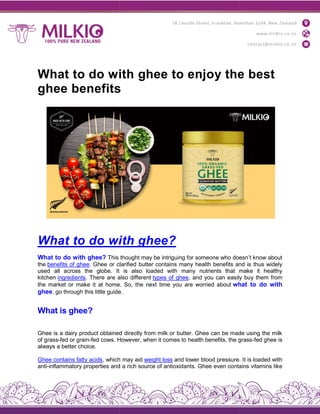 What to do with ghee to enjoy the best
ghee benefits
What to do with ghee
What to do with ghee? This thought may be intriguing for someone who doesn’t know about
the benefits of ghee. Ghee or clarified butter contains
used all across the globe. It is also loaded with many nutrients that make it healthy
kitchen ingredients. There are also different
the market or make it at home. So, the next time you are worried about
ghee, go through this little guide.
What is ghee?
Ghee is a dairy product obtained directly from milk or butter. Ghee can be made using the milk
of grass-fed or grain-fed cows. However, when it comes to health benefits, the grass
always a better choice.
Ghee contains fatty acids, which may aid
anti-inflammatory properties and a rich source of antioxid
What to do with ghee to enjoy the best
ghee benefits
What to do with ghee?
This thought may be intriguing for someone who doesn’t know about
. Ghee or clarified butter contains many health benefits and is thus widely
used all across the globe. It is also loaded with many nutrients that make it healthy
. There are also different types of ghee, and you can easily buy them from
the market or make it at home. So, the next time you are worried about what to do with
, go through this little guide.
Ghee is a dairy product obtained directly from milk or butter. Ghee can be made using the milk
fed cows. However, when it comes to health benefits, the grass
, which may aid weight loss and lower blood pressure. It is loaded with
inflammatory properties and a rich source of antioxidants. Ghee even contains vitamins like
What to do with ghee to enjoy the best
This thought may be intriguing for someone who doesn’t know about
many health benefits and is thus widely
used all across the globe. It is also loaded with many nutrients that make it healthy
, and you can easily buy them from
what to do with
Ghee is a dairy product obtained directly from milk or butter. Ghee can be made using the milk
fed cows. However, when it comes to health benefits, the grass-fed ghee is
and lower blood pressure. It is loaded with
ants. Ghee even contains vitamins like
 