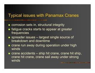 Typical issues with Panamax Cranes

 corrosion sets in, structural integrity
 fatigue cracks starts to appear at greater
 frequencies
 spreader issues – largest single source of
 breakdown and downtime
 crane run away during operation under high
 winds
 crane accidents – ship hit crane, crane hit ship,
 crane hit crane, crane sail away under strong
 winds
 