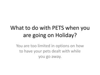 What to do with PETS when you
are going on Holiday?
You are too limited in options on how
to have your pets dealt with while
you go away.
 