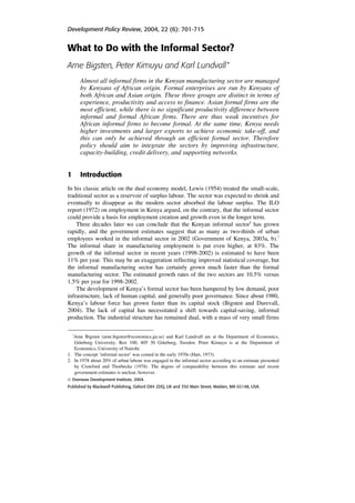 Development Policy Review, 2004, 22 (6): 701-715 
What to Do with the Informal Sector? 
Arne Bigsten, Peter Kimuyu and Karl Lundvall ∗ 
Almost all informal firms in the Kenyan manufacturing sector are managed 
by Kenyans of African origin. Formal enterprises are run by Kenyans of 
both African and Asian origin. These three groups are distinct in terms of 
experience, productivity and access to finance. Asian formal firms are the 
most efficient, while there is no significant productivity difference between 
informal and formal African firms. There are thus weak incentives for 
African informal firms to become formal. At the same time, Kenya needs 
higher investments and larger exports to achieve economic take-off, and 
this can only be achieved through an efficient formal sector. Therefore 
policy should aim to integrate the sectors by improving infrastructure, 
capacity-building, credit delivery, and supporting networks. 
1 Introduction 
In his classic article on the dual economy model, Lewis (1954) treated the small-scale, 
traditional sector as a reservoir of surplus labour. The sector was expected to shrink and 
eventually to disappear as the modern sector absorbed the labour surplus. The ILO 
report (1972) on employment in Kenya argued, on the contrary, that the informal sector 
could provide a basis for employment creation and growth even in the longer term. 
Three decades later we can conclude that the Kenyan informal sector1 has grown 
rapidly, and the government estimates suggest that as many as two-thirds of urban 
employees worked in the informal sector in 2002 (Government of Kenya, 2003a, b).2 
The informal share in manufacturing employment is put even higher, at 83%. The 
growth of the informal sector in recent years (1998-2002) is estimated to have been 
11% per year. This may be an exaggeration reflecting improved statistical coverage, but 
the informal manufacturing sector has certainly grown much faster than the formal 
manufacturing sector. The estimated growth rates of the two sectors are 10.5% versus 
1.5% per year for 1998-2002. 
The development of Kenya’s formal sector has been hampered by low demand, poor 
infrastructure, lack of human capital, and generally poor governance. Since about 1980, 
Kenya’s labour force has grown faster than its capital stock (Bigsten and Durevall, 
2004). The lack of capital has necessitated a shift towards capital-saving, informal 
production. The industrial structure has remained dual, with a mass of very small firms 
∗Arne Bigsten (arne.bigsten@economics.gu.se) and Karl Lundvall are at the Department of Economics, 
Göteborg University, Box 100, 405 30 Göteborg, Sweden. Peter Kimuyu is at the Department of 
Economics, University of Nairobi. 
1. The concept ‘informal sector’ was coined in the early 1970s (Hart, 1973). 
2. In 1978 about 20% of urban labour was engaged in the informal sector according to an estimate presented 
by Crawford and Thorbecke (1978). The degree of comparability between this estimate and recent 
government estimates is unclear, however. 
© Overseas Development Institute, 2004. 
Published by Blackwell Publishing, Oxford OX4 2DQ, UK and 350 Main Street, Malden, MA 02148, USA. 
 