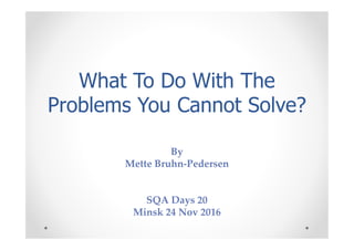 What To Do With The
Problems You Cannot Solve?
By
Mette Bruhn-Pedersen
SQA Days 20
Minsk 24 Nov 2016
 
